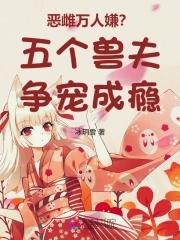 恶雌万人嫌五个兽夫争宠成瘾全文免 恶雌万人嫌五个兽夫争宠成瘾全文免